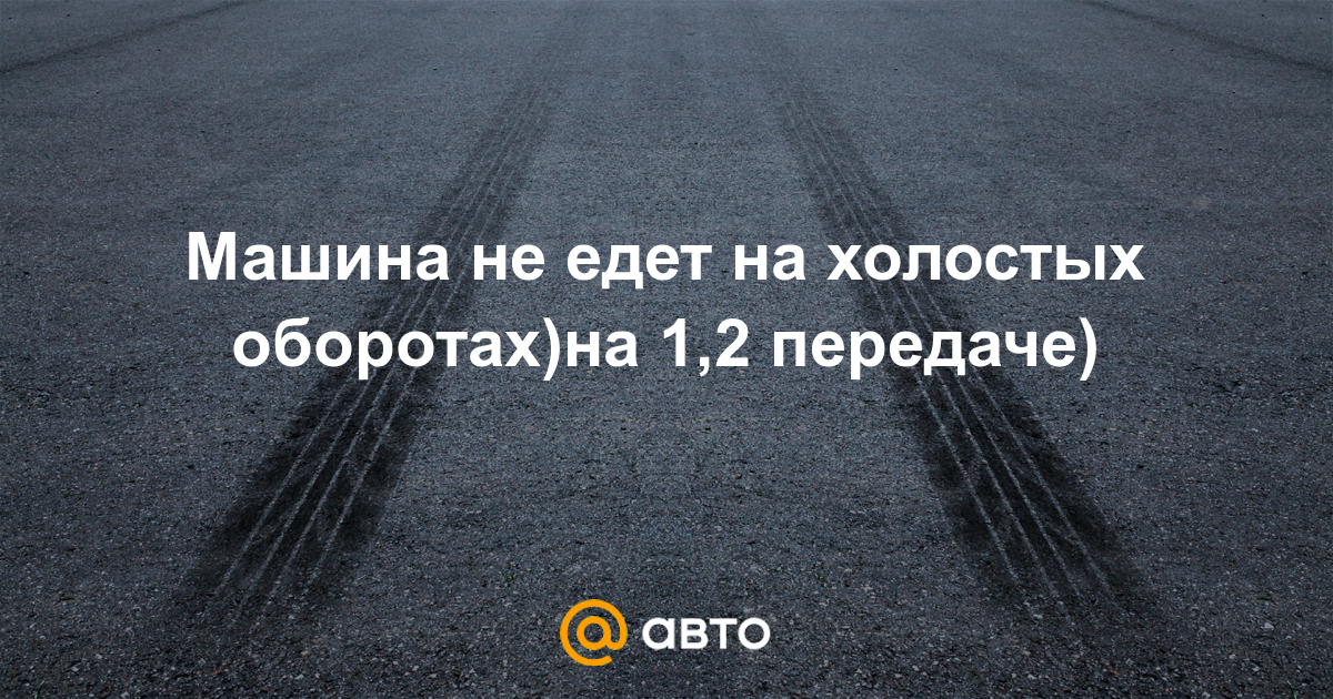 Машина не едет на холостых оборотах)на 1,2 передаче) - 25 ответов - Ремонт  и эксплуатация - Форум Авто Mail.ru